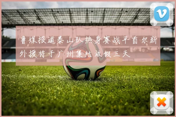 鲁媒报道泰山队热身赛战平首尔新外援将于广州集结放假三天
