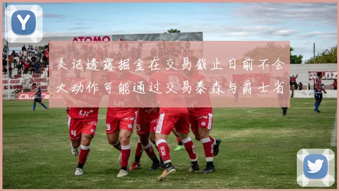美记透露掘金在交易截止日前不会大动作可能通过交易泰森与爵士省钱