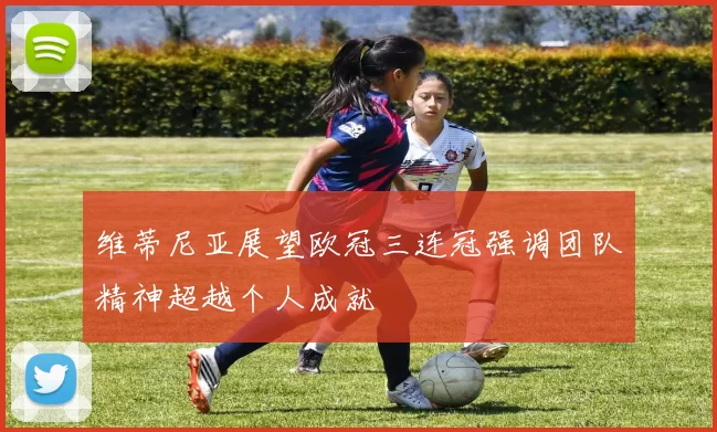维蒂尼亚展望欧冠三连冠强调团队精神超越个人成就