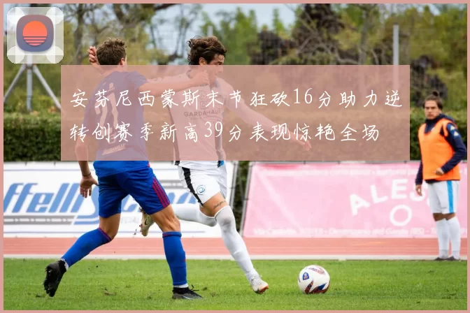 安芬尼西蒙斯末节狂砍16分助力逆转创赛季新高39分表现惊艳全场