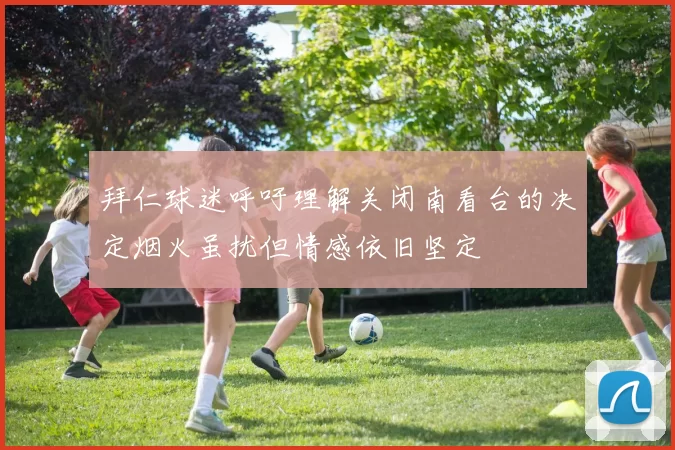 拜仁球迷呼吁理解关闭南看台的决定烟火虽扰但情感依旧坚定