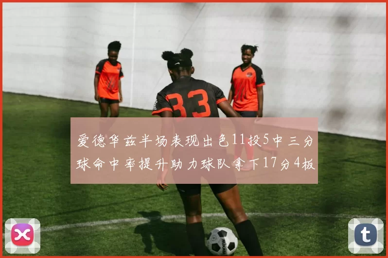 爱德华兹半场表现出色11投5中三分球命中率提升助力球队拿下17分4板1助