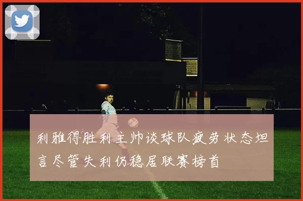 利雅得胜利主帅谈球队疲劳状态坦言尽管失利仍稳居联赛榜首