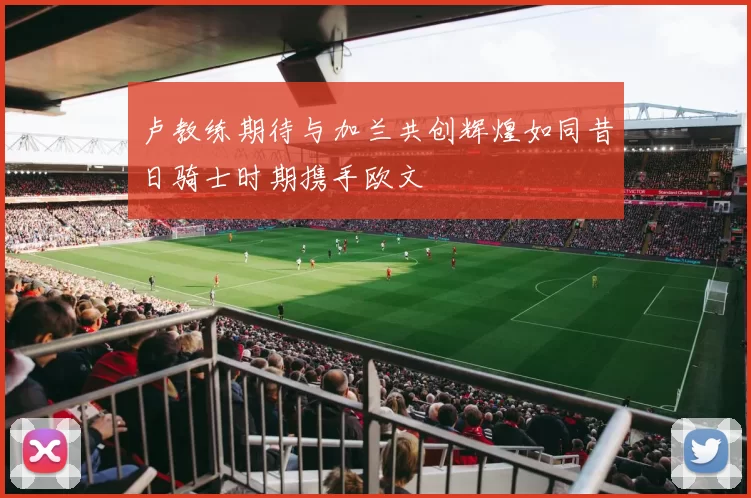 卢教练期待与加兰共创辉煌如同昔日骑士时期携手欧文
