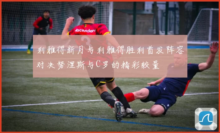 利雅得新月与利雅得胜利首发阵容对决努涅斯与C罗的精彩较量