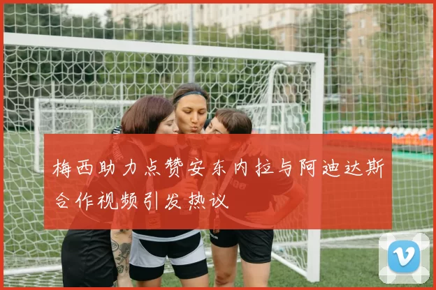 梅西助力点赞安东内拉与阿迪达斯合作视频引发热议