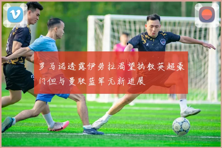 罗马诺透露伊劳拉渴望执教英超豪门但与曼联蓝军无新进展