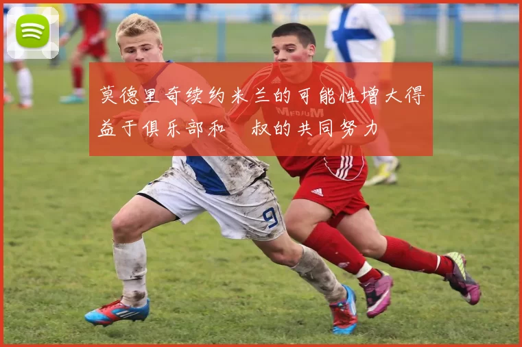 莫德里奇续约米兰的可能性增大得益于俱乐部和囧叔的共同努力