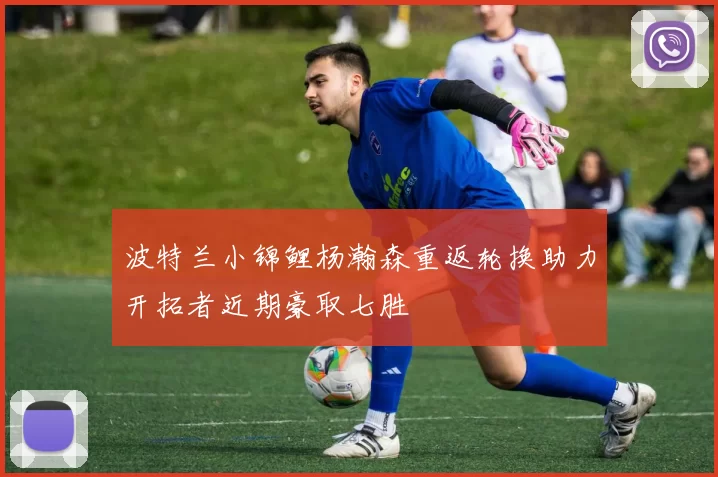 波特兰小锦鲤杨瀚森重返轮换助力开拓者近期豪取七胜